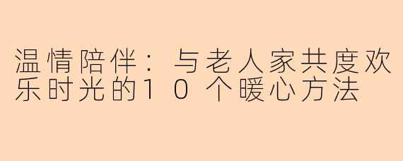 温情陪伴：与老人家共度欢乐时光的10个暖心方法