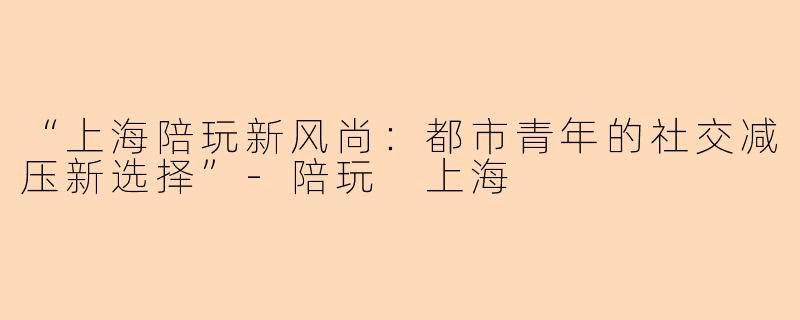 “上海陪玩新风尚：都市青年的社交减压新选择”-陪玩 上海