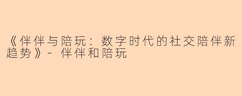 《伴伴与陪玩：数字时代的社交陪伴新趋势》-伴伴和陪玩