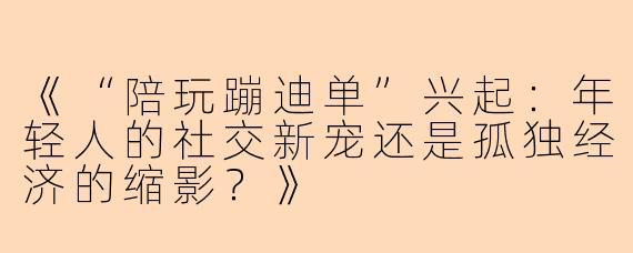 《“陪玩蹦迪单”兴起：年轻人的社交新宠还是孤独经济的缩影？》