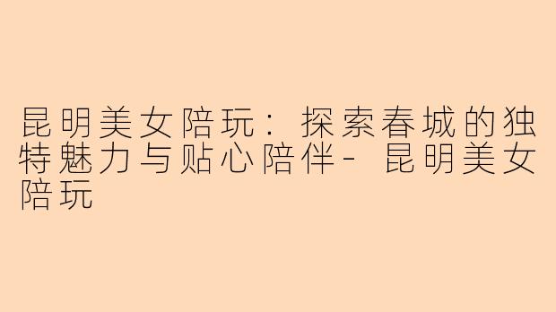 昆明美女陪玩：探索春城的独特魅力与贴心陪伴-昆明美女陪玩