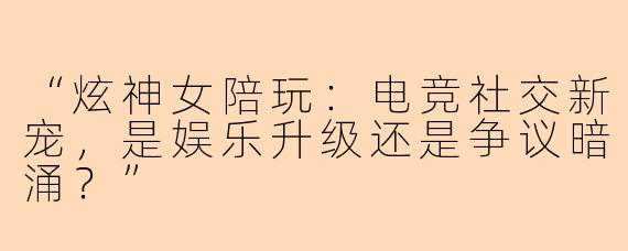 “炫神女陪玩：电竞社交新宠，是娱乐升级还是争议暗涌？”