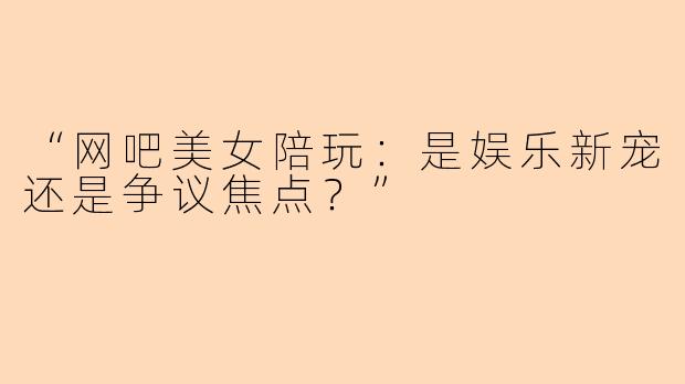 “网吧美女陪玩：是娱乐新宠还是争议焦点？”