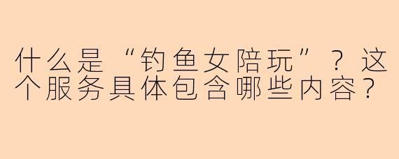 什么是“钓鱼女陪玩”?这个服务具体包含哪些内容?