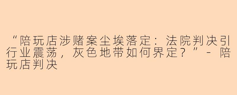 “陪玩店涉赌案尘埃落定：法院判决引行业震荡，灰色地带如何界定？”-陪玩店判决