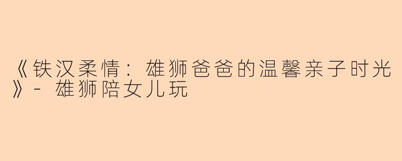 《铁汉柔情：雄狮爸爸的温馨亲子时光》-雄狮陪女儿玩