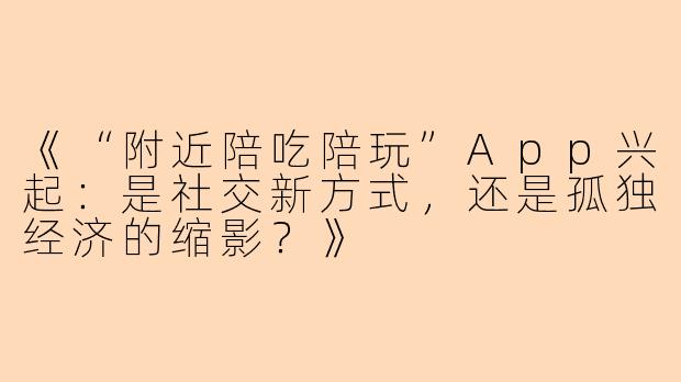《“附近陪吃陪玩”App兴起：是社交新方式，还是孤独经济的缩影？》