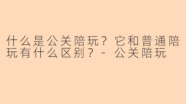 什么是公关陪玩？它和普通陪玩有什么区别？