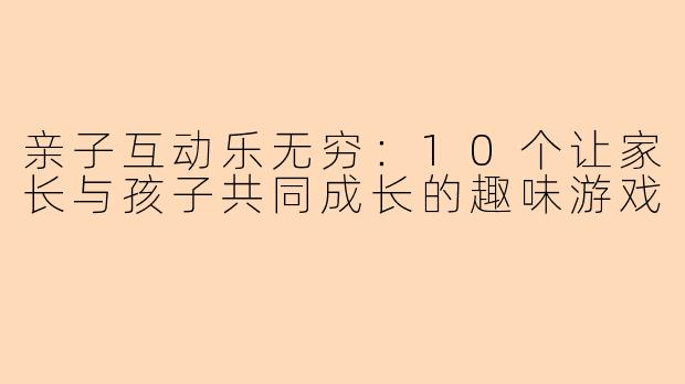 亲子互动乐无穷：10个让家长与孩子共同成长的趣味游戏