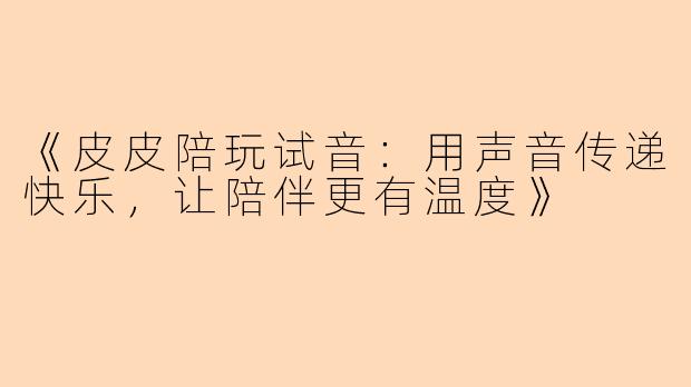 《皮皮陪玩试音：用声音传递快乐，让陪伴更有温度》