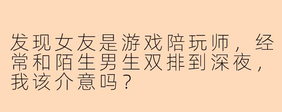 发现女友是游戏陪玩师，经常和陌生男生双排到深夜，我该介意吗？