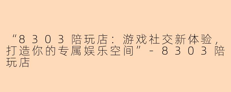 “8303陪玩店：游戏社交新体验，打造你的专属娱乐空间”-8303陪玩店