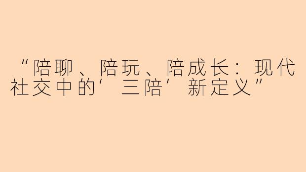 “陪聊、陪玩、陪成长：现代社交中的‘三陪’新定义”