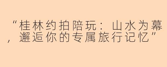 “桂林约拍陪玩:山水为幕,邂逅你的专属旅行记忆”