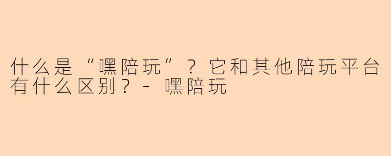 什么是“嘿陪玩”？它和其他陪玩平台有什么区别？-嘿陪玩