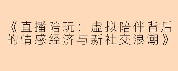 《直播陪玩：虚拟陪伴背后的情感经济与新社交浪潮》