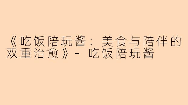 《吃饭陪玩酱：美食与陪伴的双重治愈》-吃饭陪玩酱