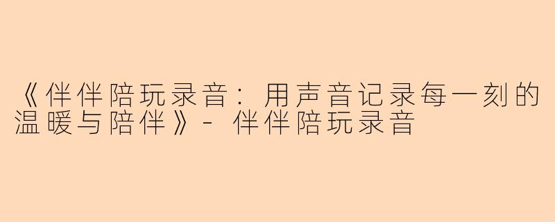 《伴伴陪玩录音：用声音记录每一刻的温暖与陪伴》-伴伴陪玩录音