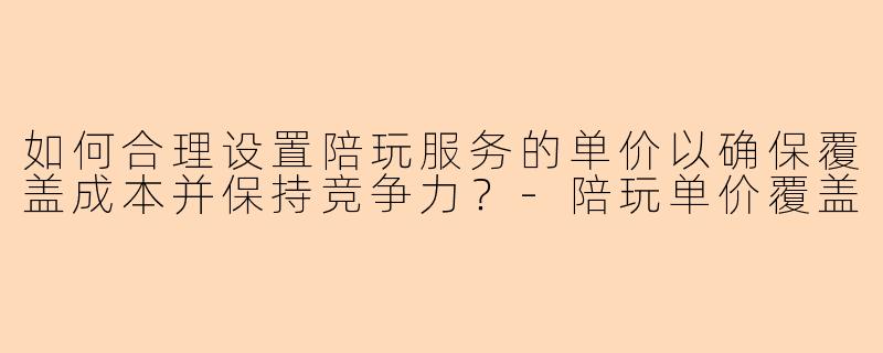 如何合理设置陪玩服务的单价以确保覆盖成本并保持竞争力？-陪玩单价覆盖