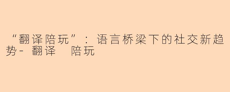 “翻译陪玩”：语言桥梁下的社交新趋势-翻译 陪玩