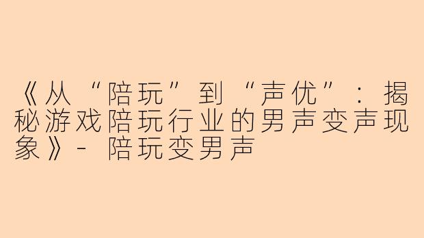 《从“陪玩”到“声优”：揭秘游戏陪玩行业的男声变声现象》-陪玩变男声