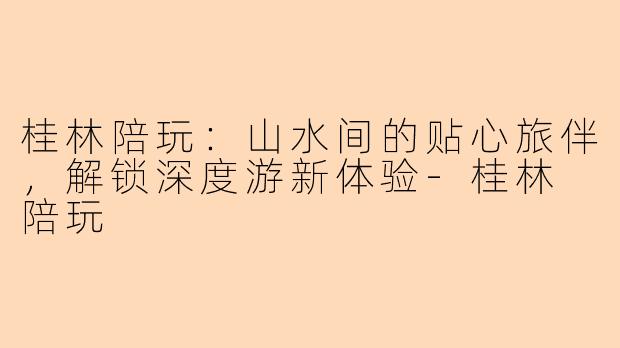 桂林陪玩：山水间的贴心旅伴，解锁深度游新体验-桂林 陪玩