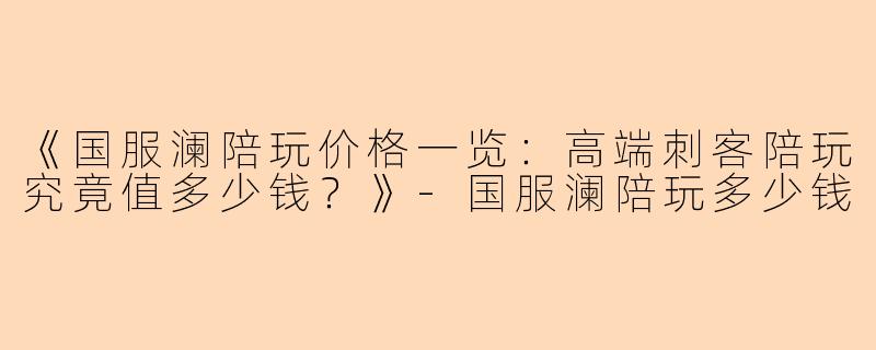 《国服澜陪玩价格一览：高端刺客陪玩究竟值多少钱？》-国服澜陪玩多少钱