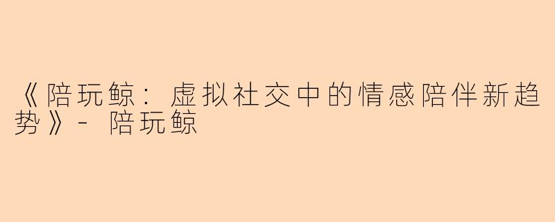 《陪玩鲸：虚拟社交中的情感陪伴新趋势》-陪玩鲸