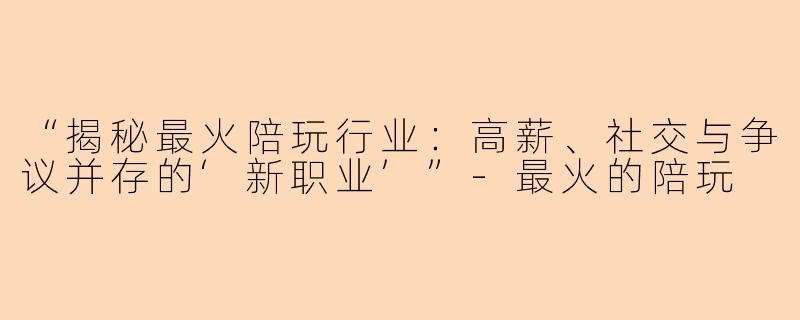 “揭秘最火陪玩行业:高薪、社交与争议并存的‘新职业’”
