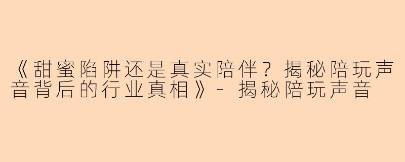 《甜蜜陷阱还是真实陪伴？揭秘陪玩声音背后的行业真相》