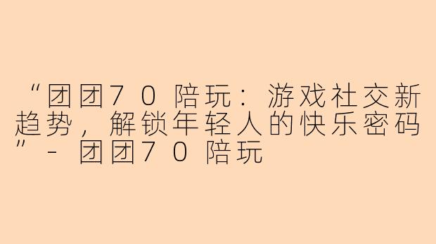 “团团70陪玩：游戏社交新趋势，解锁年轻人的快乐密码”-团团70陪玩