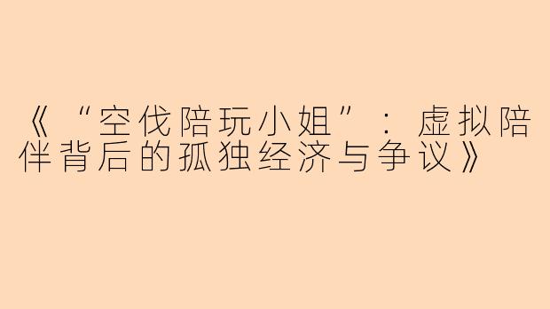 《“空伐陪玩小姐”：虚拟陪伴背后的孤独经济与争议》
