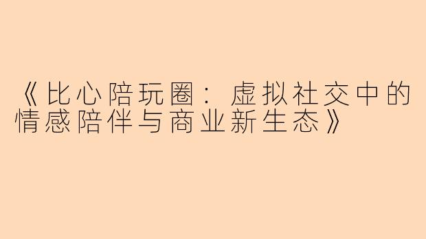 《比心陪玩圈:虚拟社交中的情感陪伴与商业新生态》