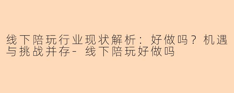 线下陪玩行业现状解析：好做吗？机遇与挑战并存-线下陪玩好做吗