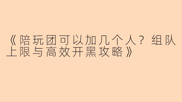 《陪玩团可以加几个人？组队上限与高效开黑攻略》
