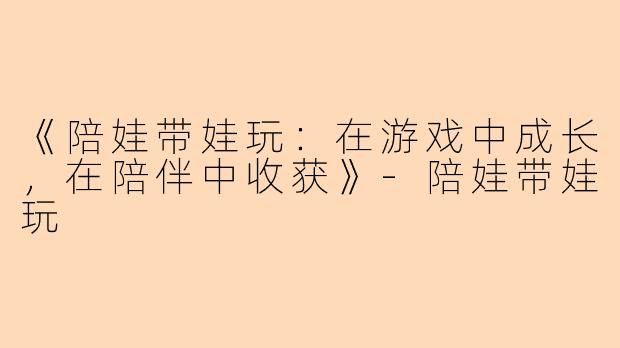 《陪娃带娃玩：在游戏中成长，在陪伴中收获》-陪娃带娃玩
