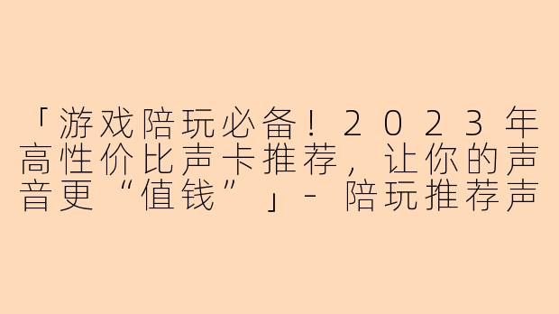「游戏陪玩必备！2023年高性价比声卡推荐，让你的声音更“值钱”」-陪玩推荐声卡