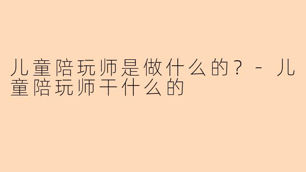 儿童陪玩师是做什么的？-儿童陪玩师干什么的