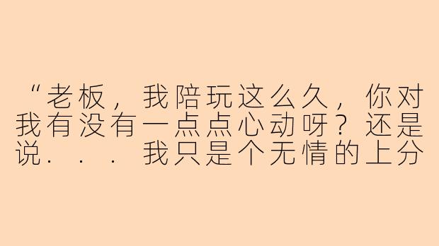 “老板，我陪玩这么久，你对我有没有一点点心动呀？还是说...我只是个无情的上分工具人？”