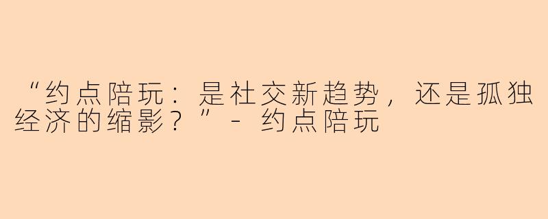“约点陪玩：是社交新趋势，还是孤独经济的缩影？”-约点陪玩