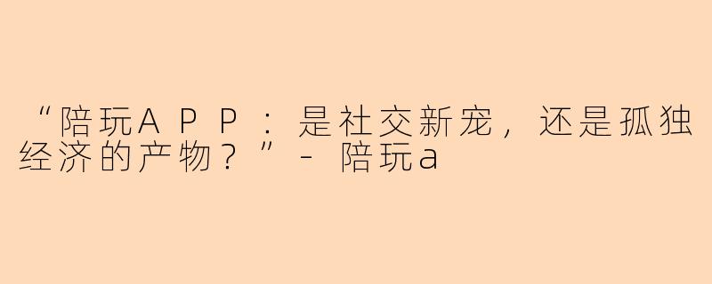 “陪玩APP：是社交新宠，还是孤独经济的产物？”-陪玩a