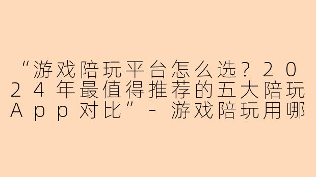 “游戏陪玩平台怎么选？2024年最值得推荐的五大陪玩App对比”-游戏陪玩用哪个平台