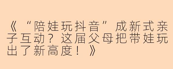《“陪娃玩抖音”成新式亲子互动？这届父母把带娃玩出了新高度！》