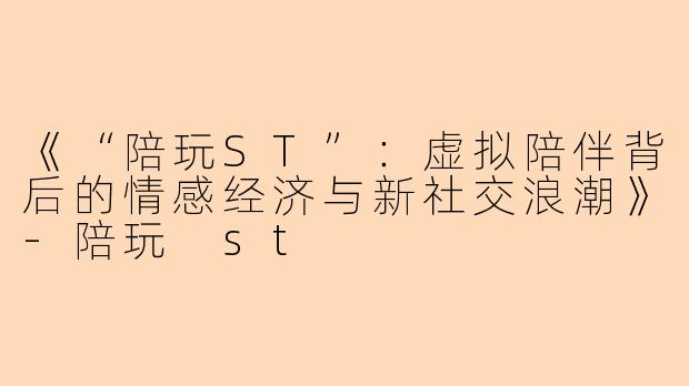 《“陪玩ST”：虚拟陪伴背后的情感经济与新社交浪潮》-陪玩 st