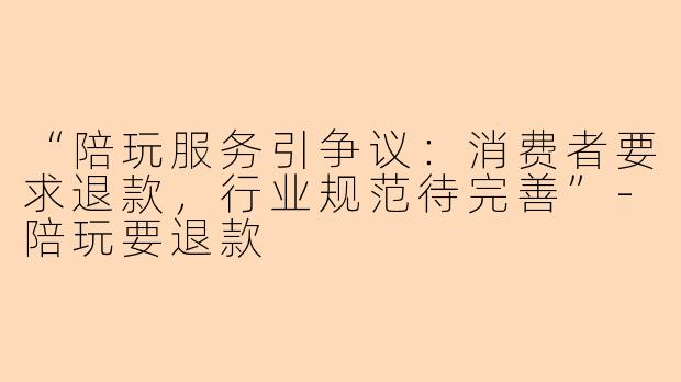 “陪玩服务引争议：消费者要求退款，行业规范待完善”-陪玩要退款