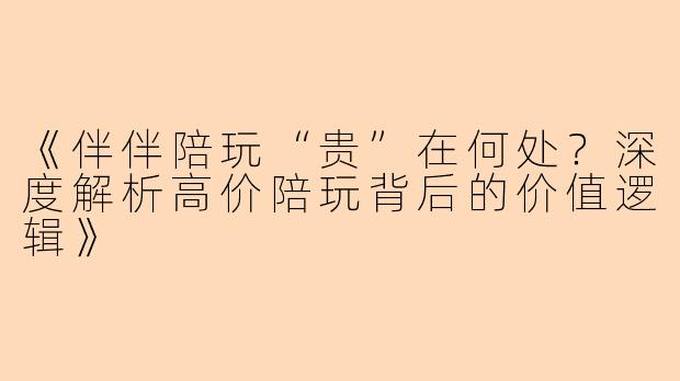 《伴伴陪玩“贵”在何处？深度解析高价陪玩背后的价值逻辑》