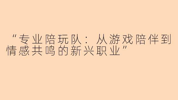 “专业陪玩队：从游戏陪伴到情感共鸣的新兴职业”