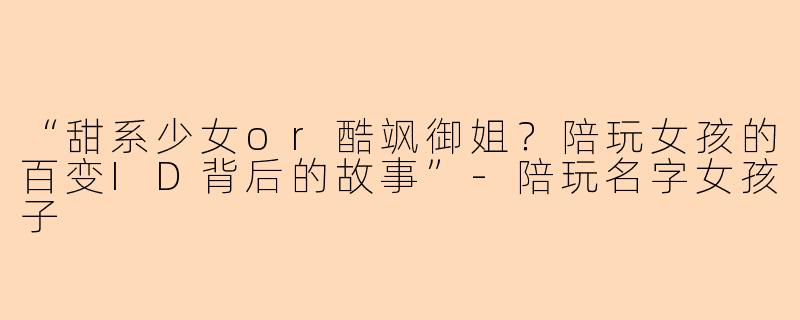 “甜系少女or酷飒御姐？陪玩女孩的百变ID背后的故事”-陪玩名字女孩子