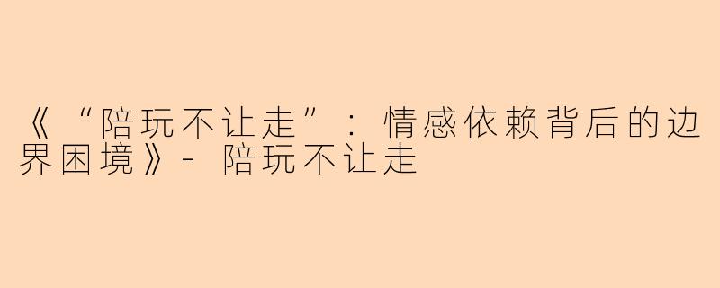 《“陪玩不让走”：情感依赖背后的边界困境》-陪玩不让走