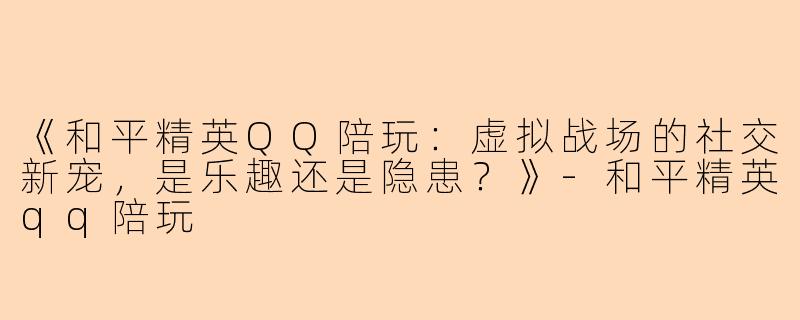 《和平精英QQ陪玩：虚拟战场的社交新宠，是乐趣还是隐患？》-和平精英qq陪玩